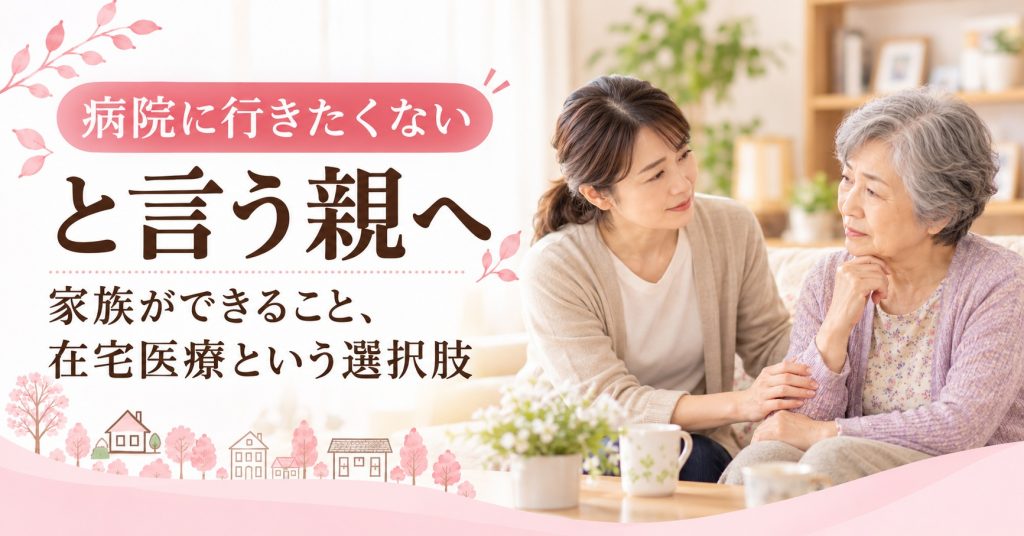 「病院に行きたくない」と言う親へ。家族ができる寄り添い方と在宅医療の選択肢